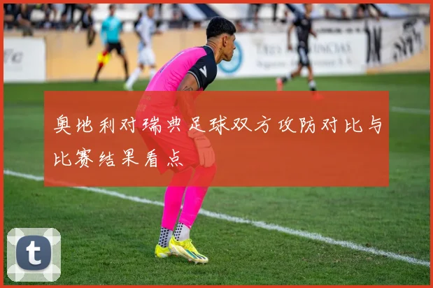 奥地利对瑞典足球双方攻防对比与比赛结果看点