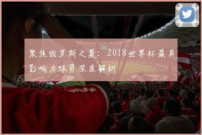 聚焦俄罗斯之夏：2018世界杯最具影响力球员深度解析