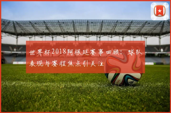 世界杯2018阿根廷赛事回顾：球队表现与赛程焦点引关注