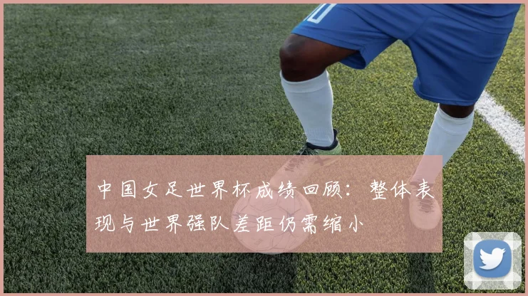 中国女足世界杯成绩回顾：整体表现与世界强队差距仍需缩小