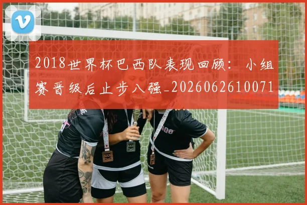 2018世界杯巴西队表现回顾：小组赛晋级后止步八强_20260626100711