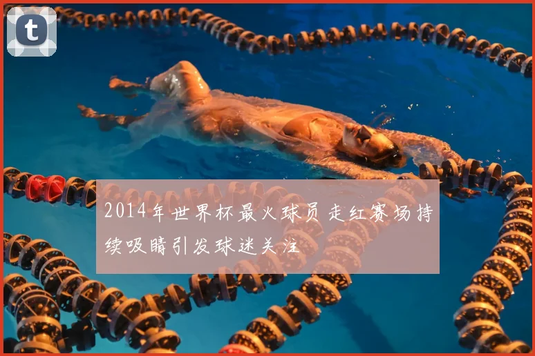 2014年世界杯最火球员走红赛场持续吸睛引发球迷关注