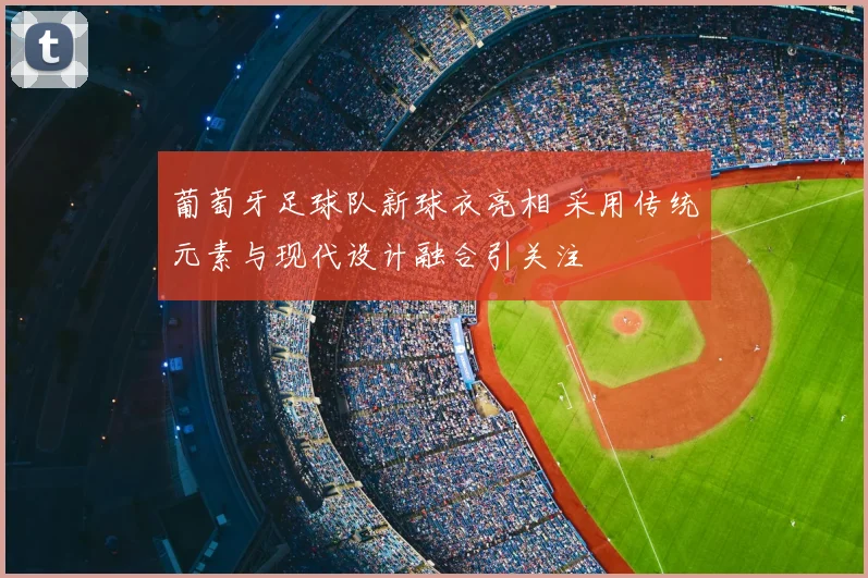 葡萄牙足球队新球衣亮相 采用传统元素与现代设计融合引关注