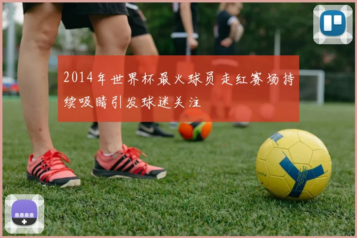 2014年世界杯最火球员走红赛场持续吸睛引发球迷关注