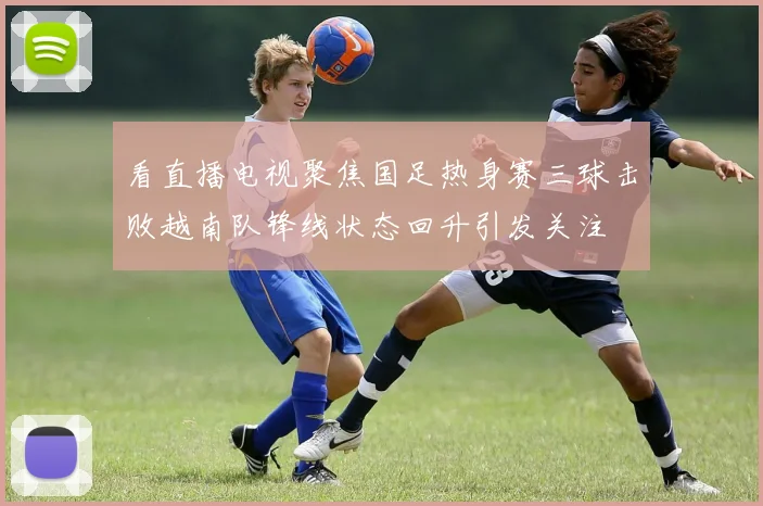 看直播电视聚焦国足热身赛三球击败越南队锋线状态回升引发关注