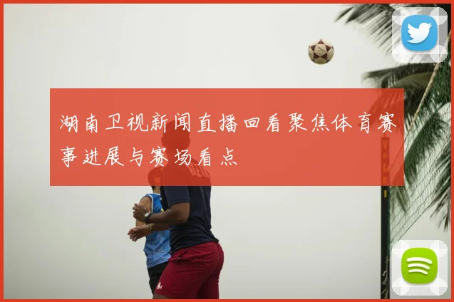 湖南卫视新闻直播回看聚焦体育赛事进展与赛场看点