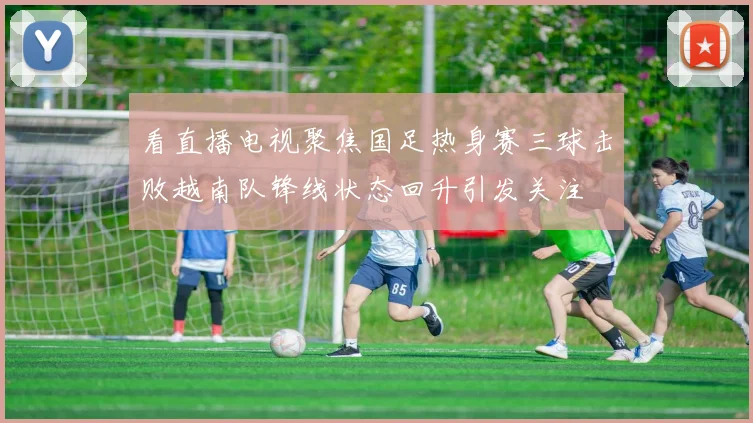 看直播电视聚焦国足热身赛三球击败越南队锋线状态回升引发关注