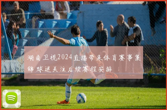 湖南卫视2024直播带来体育赛事集锦 球迷关注后续赛程安排
