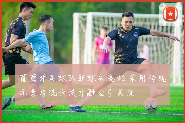 葡萄牙足球队新球衣亮相 采用传统元素与现代设计融合引关注
