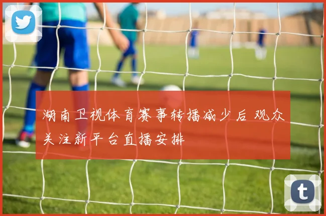 湖南卫视体育赛事转播减少后 观众关注新平台直播安排