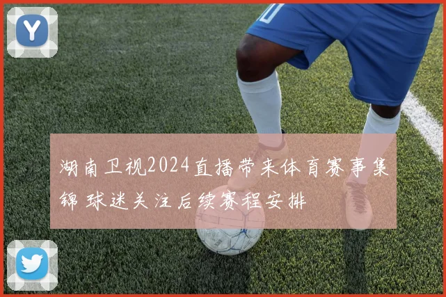 湖南卫视2024直播带来体育赛事集锦 球迷关注后续赛程安排