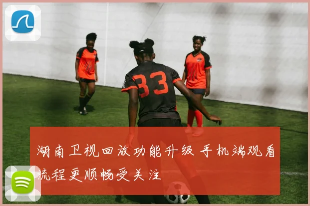 湖南卫视回放功能升级 手机端观看流程更顺畅受关注