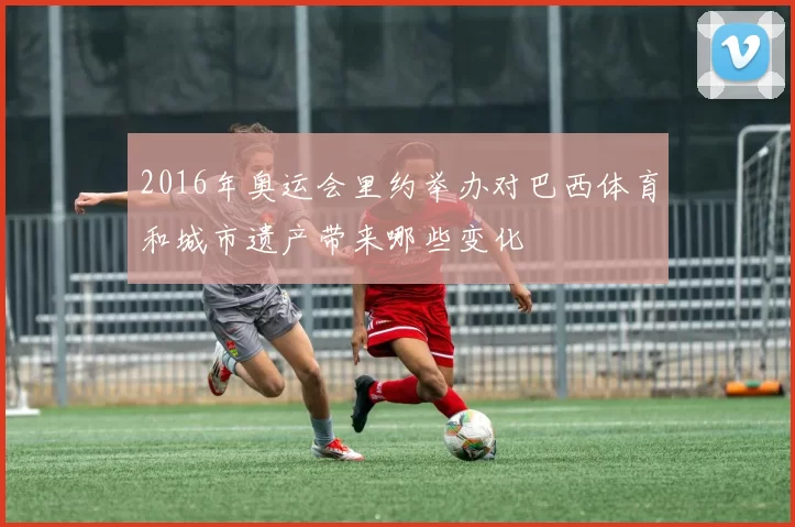 2016年奥运会里约举办对巴西体育和城市遗产带来哪些变化