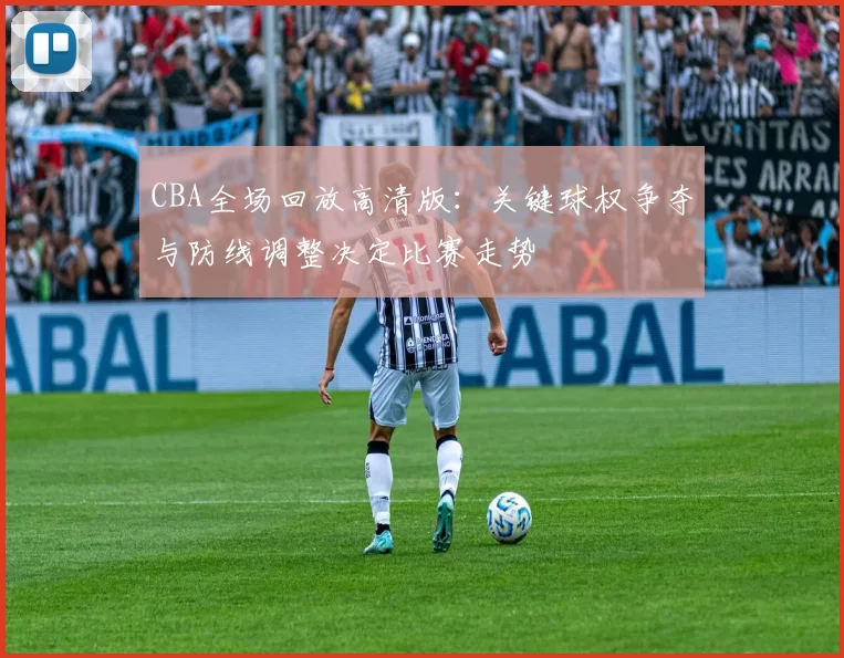 CBA全场回放高清版：关键球权争夺与防线调整决定比赛走势