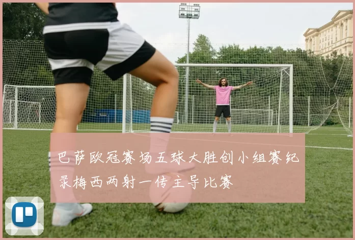 巴萨欧冠赛场五球大胜创小组赛纪录梅西两射一传主导比赛