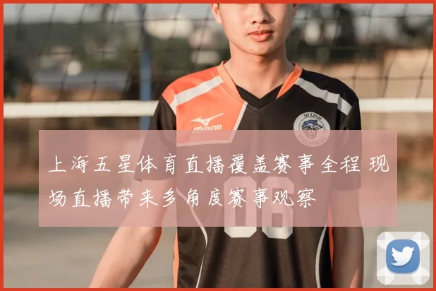 上海五星体育直播覆盖赛事全程 现场直播带来多角度赛事观察