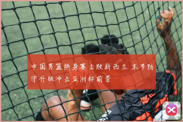 中国男篮热身赛击败新西兰 末节防守升级冲击亚洲杯前景