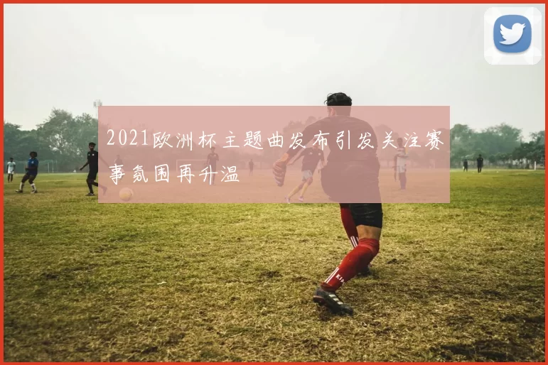 2021欧洲杯主题曲发布引发关注赛事氛围再升温