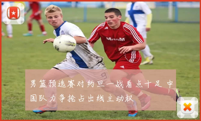 男篮预选赛对约旦一战看点十足 中国队力争抢占出线主动权