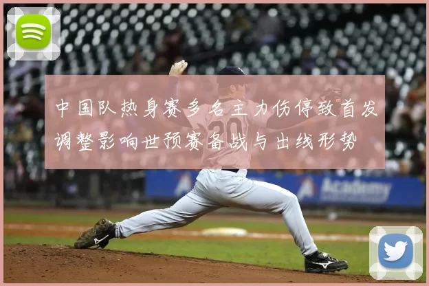 中国队热身赛多名主力伤停致首发调整影响世预赛备战与出线形势