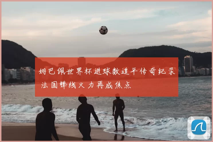 姆巴佩世界杯进球数追平传奇纪录 法国锋线火力再成焦点
