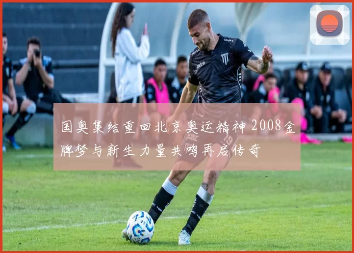 国奥集结重回北京奥运精神 2008金牌梦与新生力量共鸣再启传奇