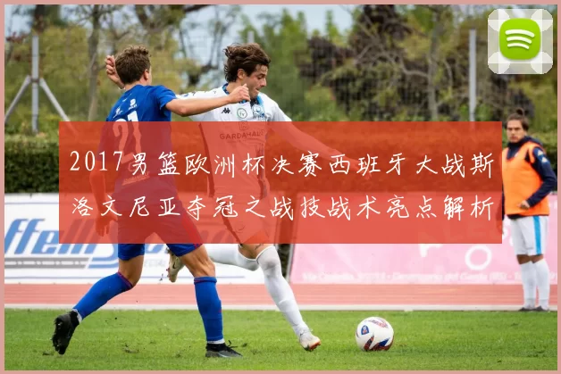 2017男篮欧洲杯决赛西班牙大战斯洛文尼亚夺冠之战技战术亮点解析
