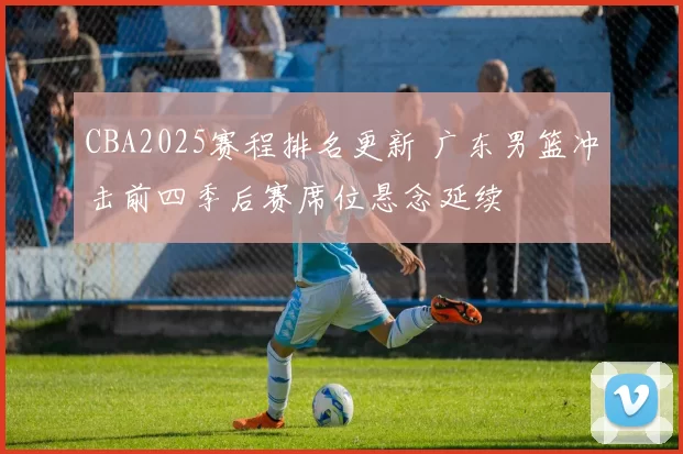 CBA2025赛程排名更新 广东男篮冲击前四季后赛席位悬念延续