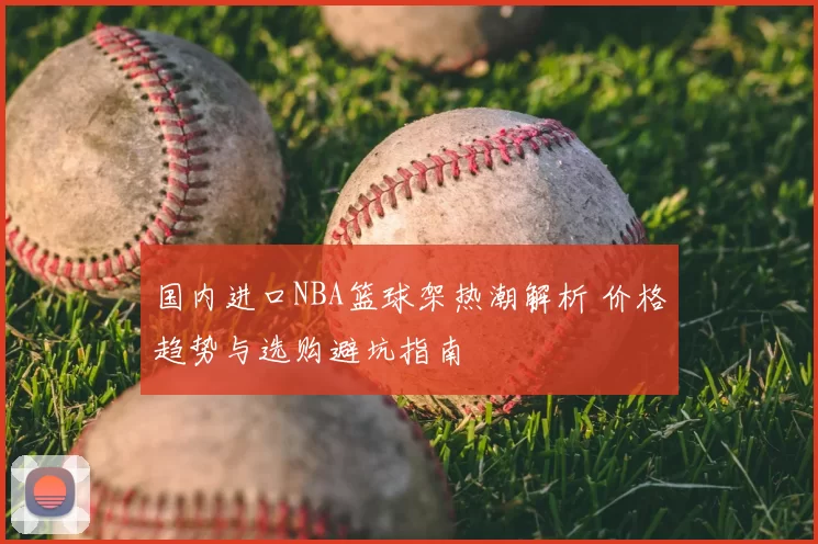 国内进口NBA篮球架热潮解析 价格趋势与选购避坑指南