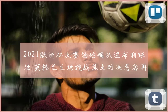 2021欧洲杯决赛场地确认温布利球场 英格兰主场迎战焦点对决悬念再起
