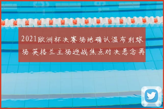 2021欧洲杯决赛场地确认温布利球场 英格兰主场迎战焦点对决悬念再起