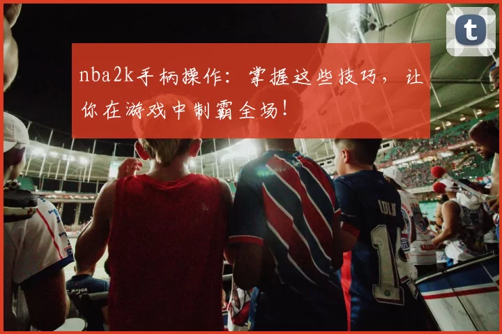 nba2k手柄操作：掌握这些技巧，让你在游戏中制霸全场！