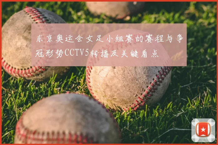 东京奥运会女足小组赛的赛程与争冠形势CCTV5转播及关键看点