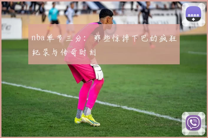 nba单节三分：那些惊掉下巴的疯狂纪录与传奇时刻