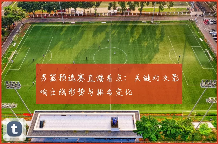 男篮预选赛直播看点：关键对决影响出线形势与排名变化