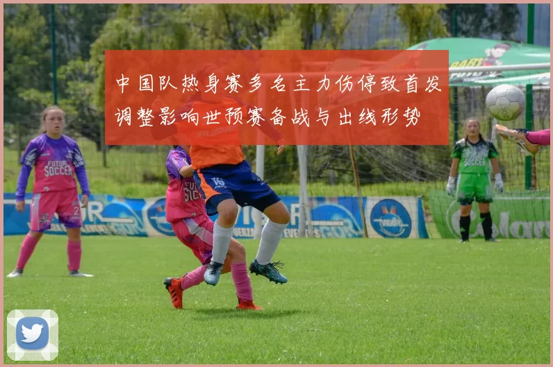 中国队热身赛多名主力伤停致首发调整影响世预赛备战与出线形势