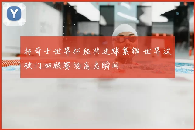 柯奇士世界杯经典进球集锦 世界波破门回顾赛场高光瞬间