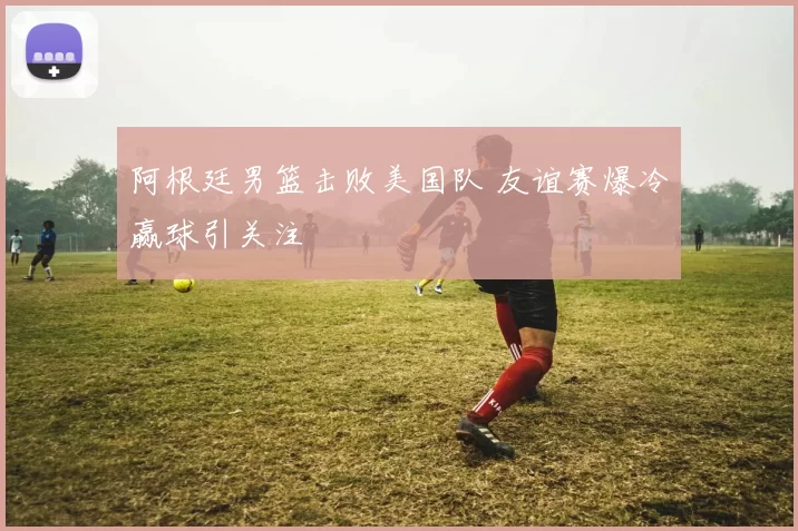阿根廷男篮击败美国队 友谊赛爆冷赢球引关注