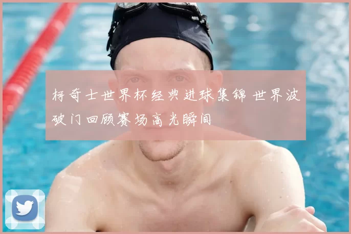 柯奇士世界杯经典进球集锦 世界波破门回顾赛场高光瞬间