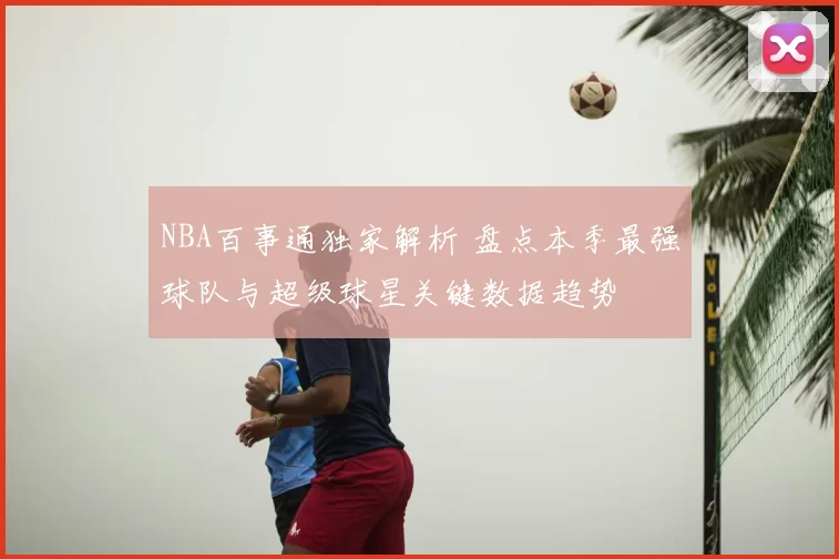 NBA百事通独家解析 盘点本季最强球队与超级球星关键数据趋势