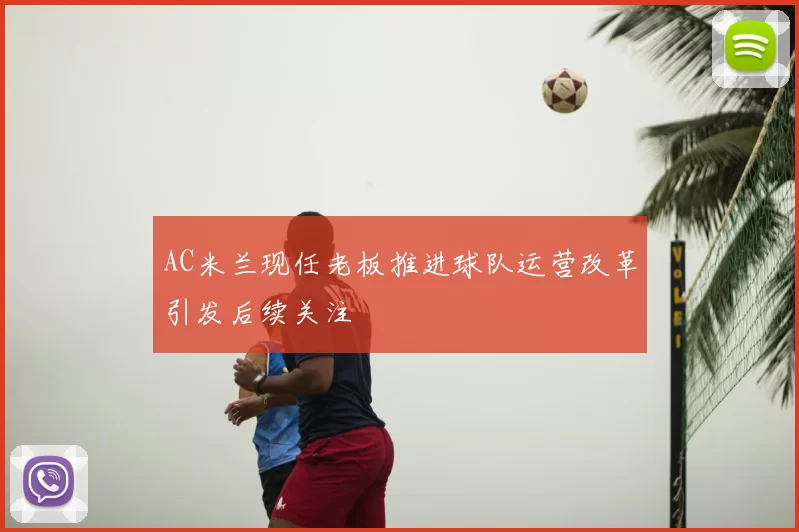 AC米兰现任老板推进球队运营改革引发后续关注