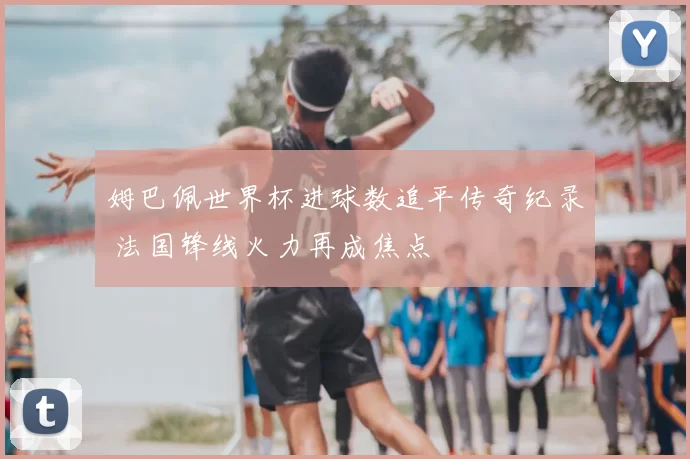 姆巴佩世界杯进球数追平传奇纪录 法国锋线火力再成焦点