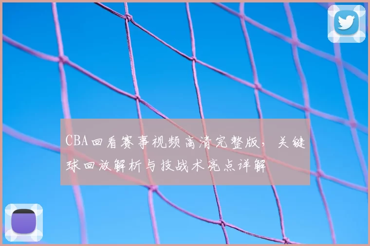 CBA回看赛事视频高清完整版，关键球回放解析与技战术亮点详解