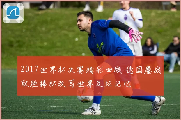 2017世界杯决赛精彩回顾 德国鏖战取胜捧杯改写世界足坛记忆