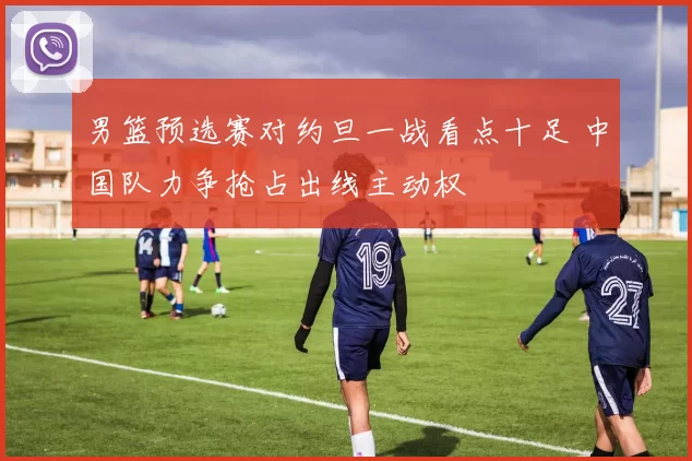 男篮预选赛对约旦一战看点十足 中国队力争抢占出线主动权