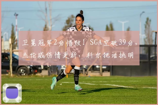 卫冕冠军2分惜败！SGA空砍39分，杰伦威伤情更新，科尔把话挑明