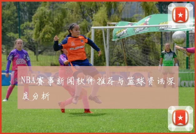 NBA赛事新闻软件推荐与篮球资讯深度分析