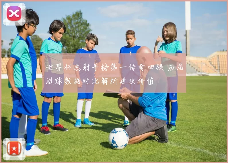 世界杯总射手榜第一传奇回顾 历届进球数据对比解析进攻价值