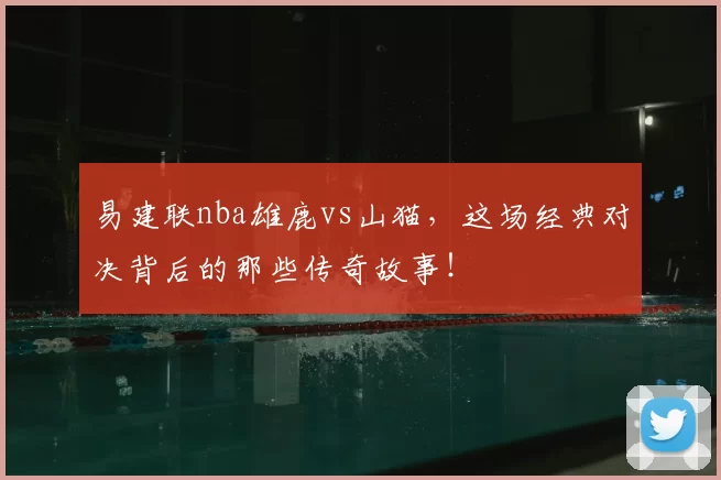 易建联nba雄鹿vs山猫，这场经典对决背后的那些传奇故事！