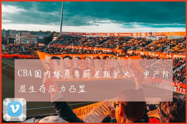 CBA国内球员年薪差距扩大，中产阶层生存压力凸显